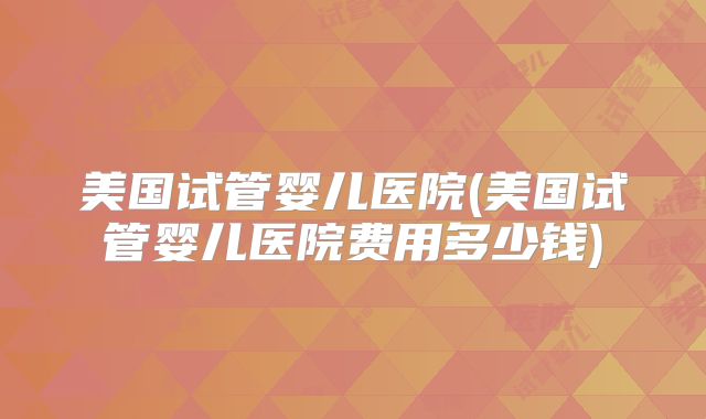 美国试管婴儿医院(美国试管婴儿医院费用多少钱)