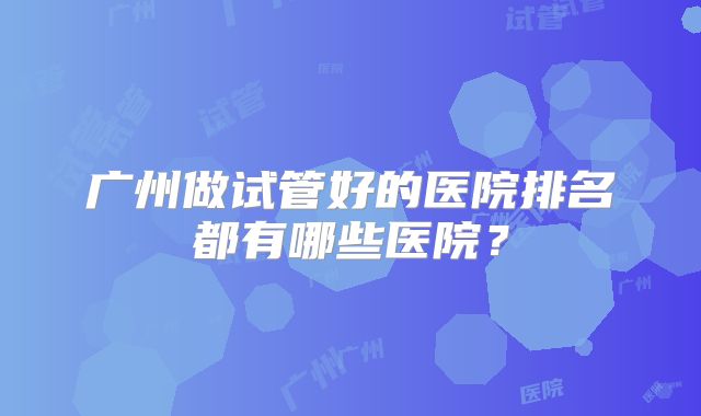 广州做试管好的医院排名都有哪些医院？