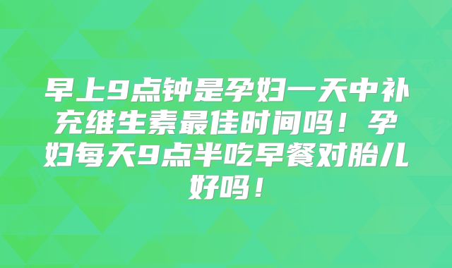 早上9点钟是孕妇一天中补充维生素最佳时间吗！孕妇每天9点半吃早餐对胎儿好吗！