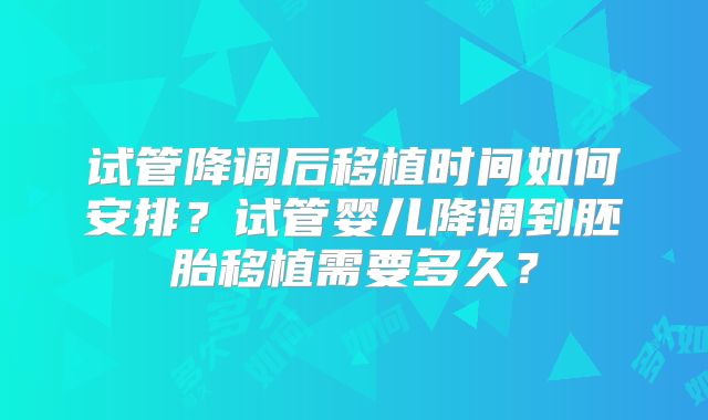 试管降调后移植时间如何安排?试管婴儿降调到胚胎移植需要多久?