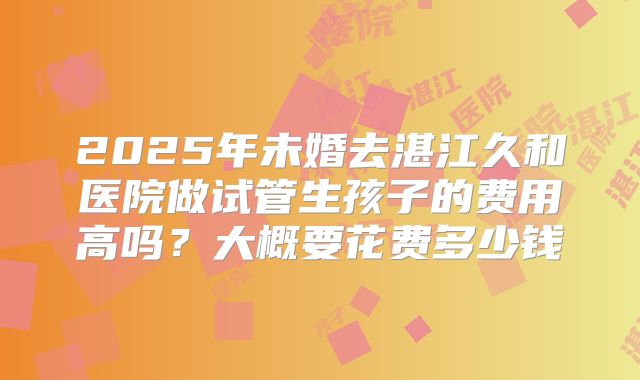 2025年未婚去湛江久和医院做试管生孩子的费用高吗？大概要花费多少钱