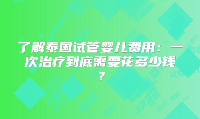 了解泰国试管婴儿费用：一次治疗到底需要花多少钱？