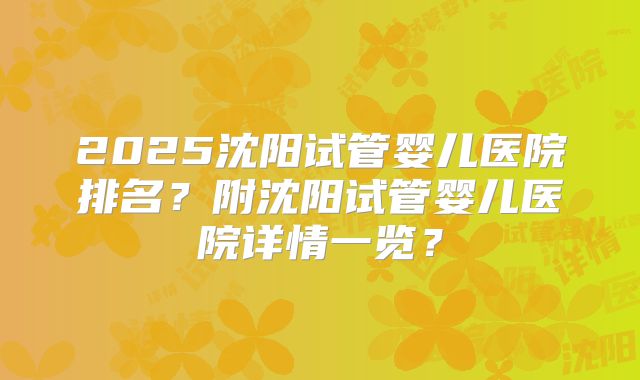 2025沈阳试管婴儿医院排名？附沈阳试管婴儿医院详情一览？