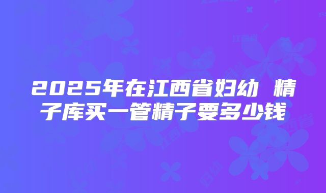 2025年在江西省妇幼 精子库买一管精子要多少钱