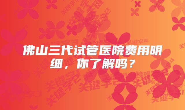佛山三代试管医院费用明细，你了解吗？