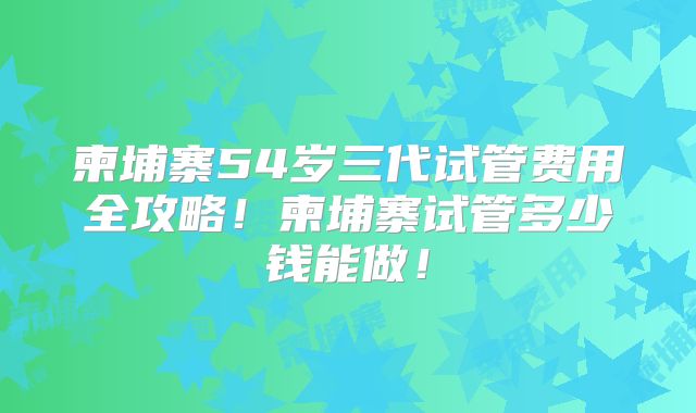 柬埔寨54岁三代试管费用全攻略！柬埔寨试管多少钱能做！