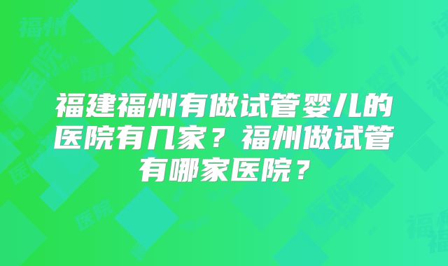 福建福州有做试管婴儿的医院有几家?福州做试管有哪家医院?
