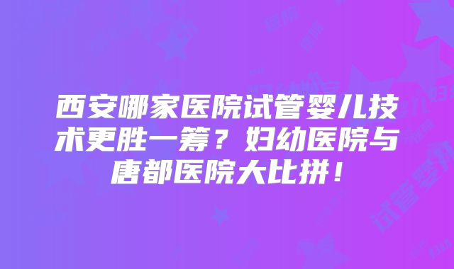 西安哪家医院试管婴儿技术更胜一筹？妇幼医院与唐都医院大比拼！