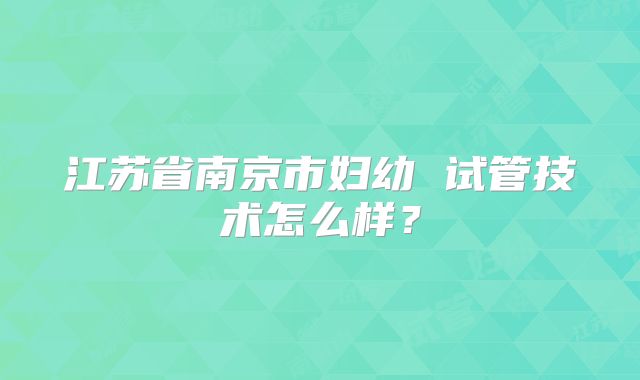 江苏省南京市妇幼 试管技术怎么样？