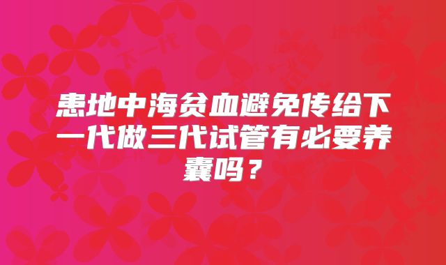 患地中海贫血避免传给下一代做三代试管有必要养囊吗？