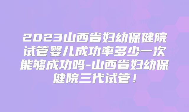 2023山西省妇幼保健院试管婴儿成功率多少一次能够成功吗-山西省妇幼保健院三代试管！