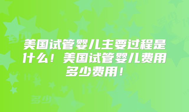 美国试管婴儿主要过程是什么！美国试管婴儿费用多少费用！