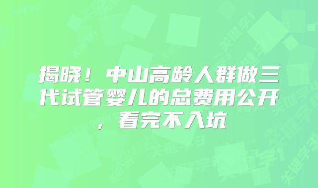 揭晓！中山高龄人群做三代试管婴儿的总费用公开，看完不入坑