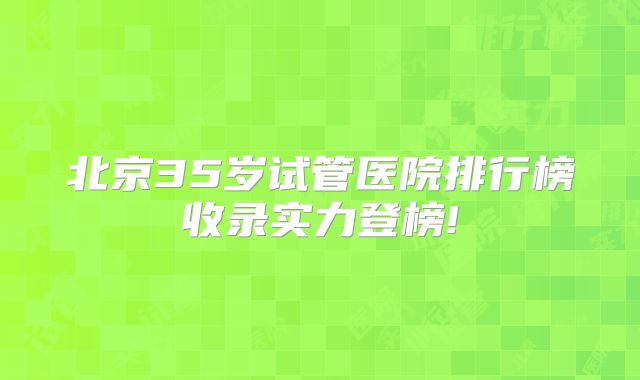 北京35岁试管医院排行榜收录实力登榜!