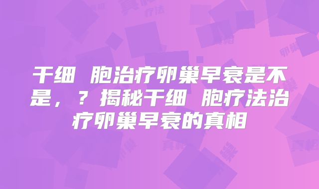干细 胞治疗卵巢早衰是不是，？揭秘干细 胞疗法治疗卵巢早衰的真相