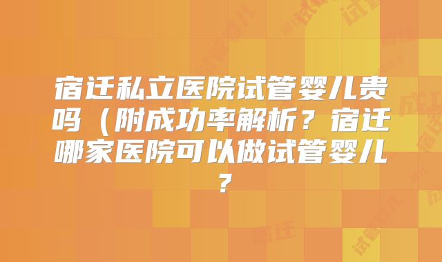 宿迁私立医院试管婴儿贵吗（附成功率解析？宿迁哪家医院可以做试管婴儿？