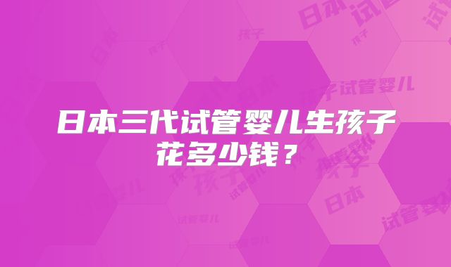 日本三代试管婴儿生孩子花多少钱？