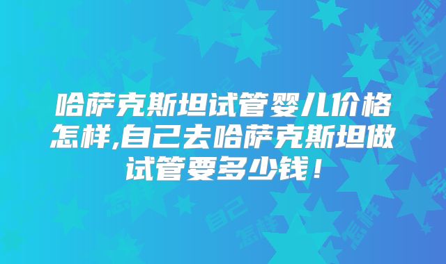 哈萨克斯坦试管婴儿价格怎样,自己去哈萨克斯坦做试管要多少钱！