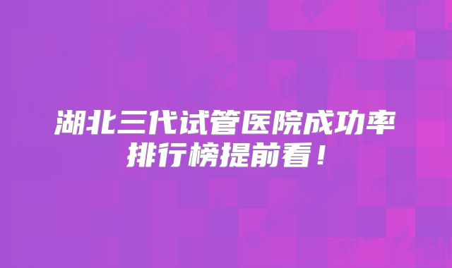 湖北三代试管医院成功率排行榜提前看!