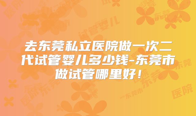 去东莞私立医院做一次二代试管婴儿多少钱-东莞市做试管哪里好！