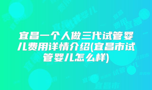 宜昌一个人做三代试管婴儿费用详情介绍(宜昌市试管婴儿怎么样)