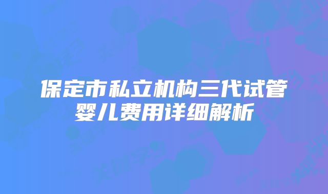 保定市私立机构三代试管婴儿费用详细解析