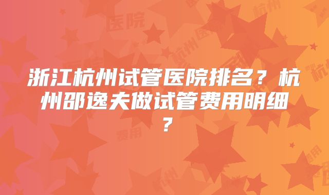 浙江杭州试管医院排名?杭州邵逸夫做试管费用明细?