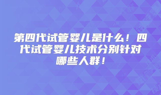 第四代试管婴儿是什么!四代试管婴儿技术分别针对哪些人群!