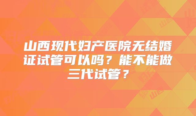 山西现代妇产医院无结婚证试管可以吗？能不能做三代试管？