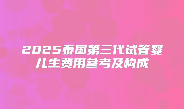 2025泰国第三代试管婴儿生费用参考及构成
