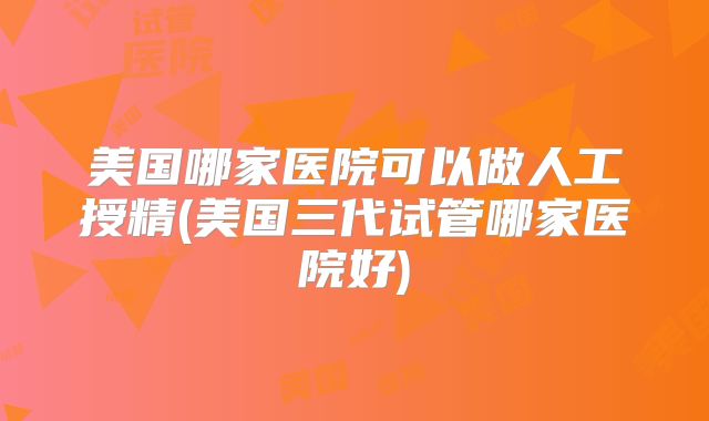 美国哪家医院可以做人工授精(美国三代试管哪家医院好)