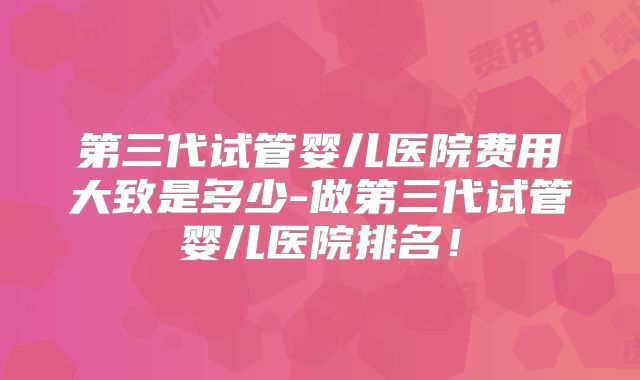 第三代试管婴儿医院费用大致是多少-做第三代试管婴儿医院排名!