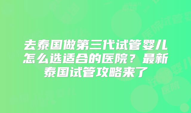 去泰国做第三代试管婴儿怎么选适合的医院？最新泰国试管攻略来了