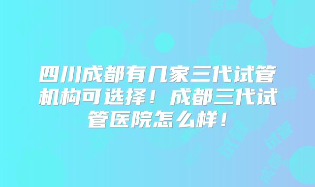 四川成都有几家三代试管机构可选择！成都三代试管医院怎么样！