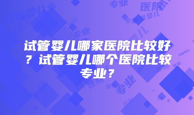 试管婴儿哪家医院比较好？试管婴儿哪个医院比较专业？