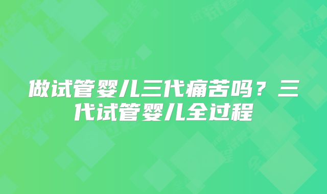 做试管婴儿三代痛苦吗？三代试管婴儿全过程
