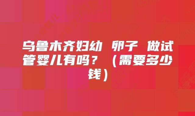 乌鲁木齐妇幼 卵子 做试管婴儿有吗？（需要多少钱）
