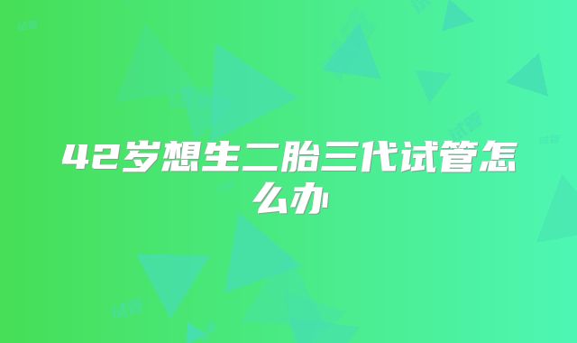 42岁想生二胎三代试管怎么办