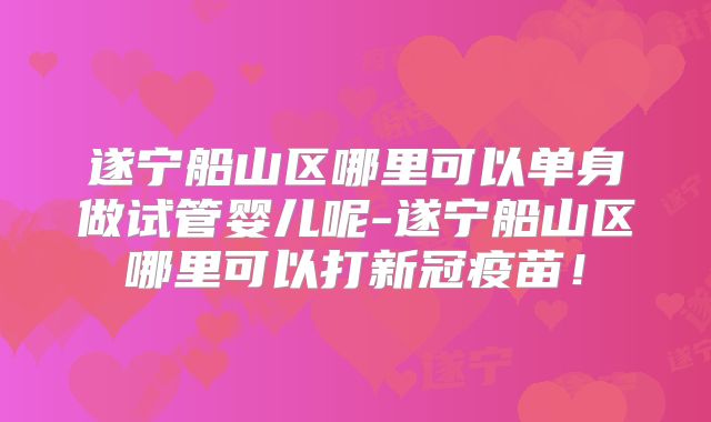 遂宁船山区哪里可以单身做试管婴儿呢-遂宁船山区哪里可以打新冠疫苗！