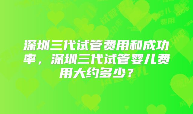 深圳三代试管费用和成功率，深圳三代试管婴儿费用大约多少？