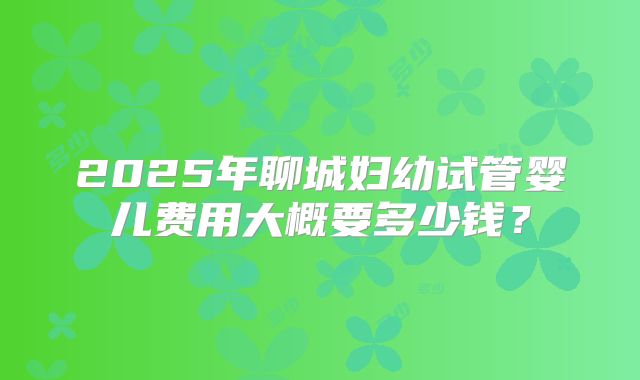 2025年聊城妇幼试管婴儿费用大概要多少钱？