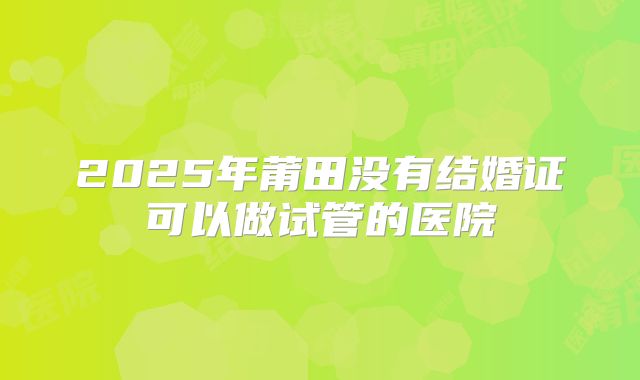 2025年莆田没有结婚证可以做试管的医院