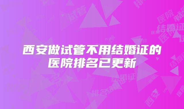 西安做试管不用结婚证的医院排名已更新