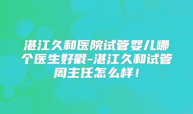 湛江久和医院试管婴儿哪个医生好戳-湛江久和试管周主任怎么样!