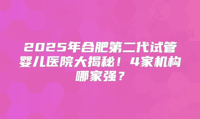 2025年合肥第二代试管婴儿医院大揭秘！4家机构哪家强？
