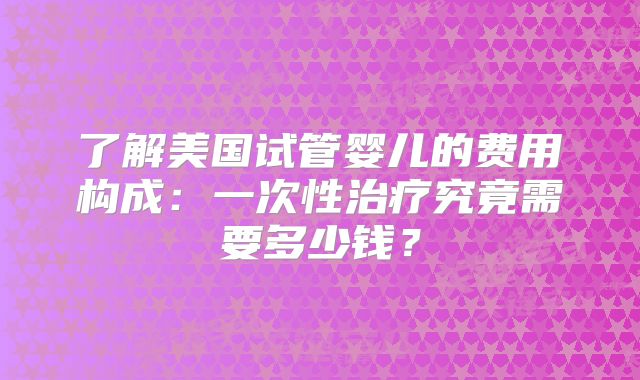 了解美国试管婴儿的费用构成：一次性治疗究竟需要多少钱？