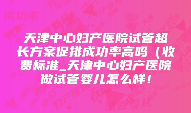 天津中心妇产医院试管超长方案促排成功率高吗（收费标准_天津中心妇产医院做试管婴儿怎么样！