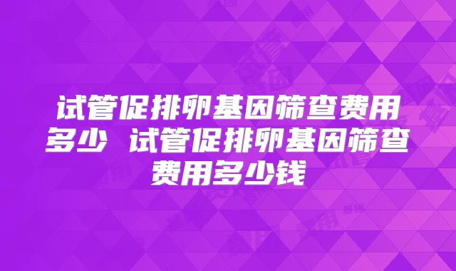 试管促排卵基因筛查费用多少 试管促排卵基因筛查费用多少钱