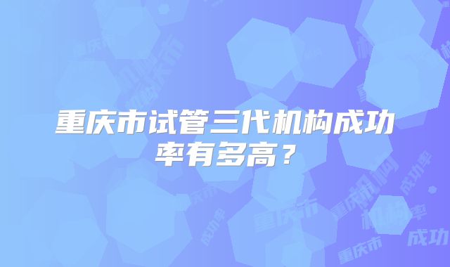 重庆市试管三代机构成功率有多高？