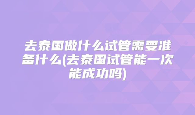 去泰国做什么试管需要准备什么(去泰国试管能一次能成功吗)